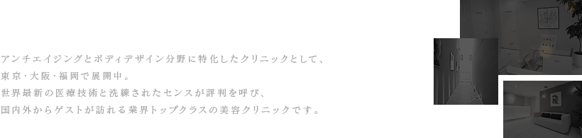 世界最新の技術とセンスを提供 アンチエイジングとボディデザイン分野に特化したクリニックとして、東京・大阪・福岡で展開中。 世界最新の医療技術と洗練されたセンスが評判を呼び、国内外からゲストが訪れる業界トップクラスの美容クリニックです。
